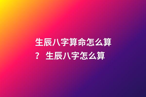 生辰八字算命怎么算？ 生辰八字怎么算